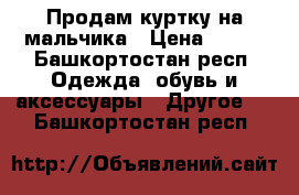 Продам куртку на мальчика › Цена ­ 500 - Башкортостан респ. Одежда, обувь и аксессуары » Другое   . Башкортостан респ.